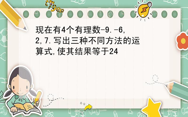 现在有4个有理数-9.-6,2,7.写出三种不同方法的运算式,使其结果等于24