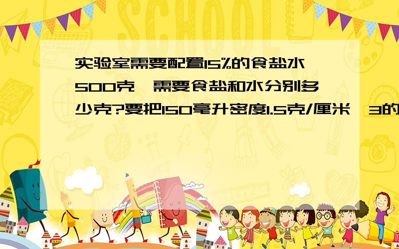 实验室需要配置15%的食盐水500克,需要食盐和水分别多少克?要把150毫升密度1.5克/厘米^3的60%硫酸稀释为25%的硫酸溶液,需加水多少克?