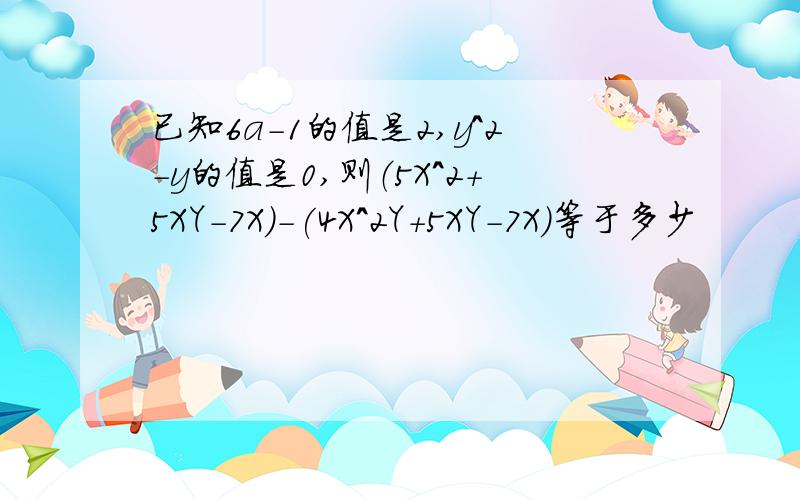 已知6a-1的值是2,y^2-y的值是0,则（5X^2+5XY-7X)-(4X^2Y+5XY-7X)等于多少