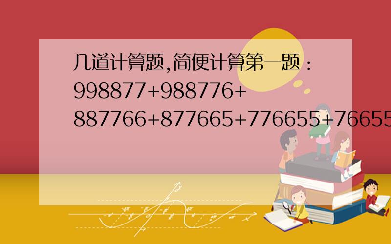 几道计算题,简便计算第一题：998877+988776+887766+877665+776655+766554+665544+655443第二题：311/2*2/3+411/3*3/4+511/4*4/5+611/5*5/6+711/6*6/7+811/7*7/8+911/8*8/9第三题：1/3+3/4+2/5+5/7+7/8+9/20+10/21+11/24+19/35第四题；1/1*2*3+