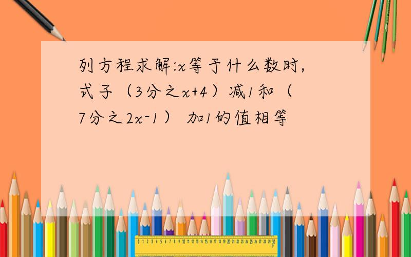 列方程求解:x等于什么数时,式子（3分之x+4）减1和（7分之2x-1） 加1的值相等