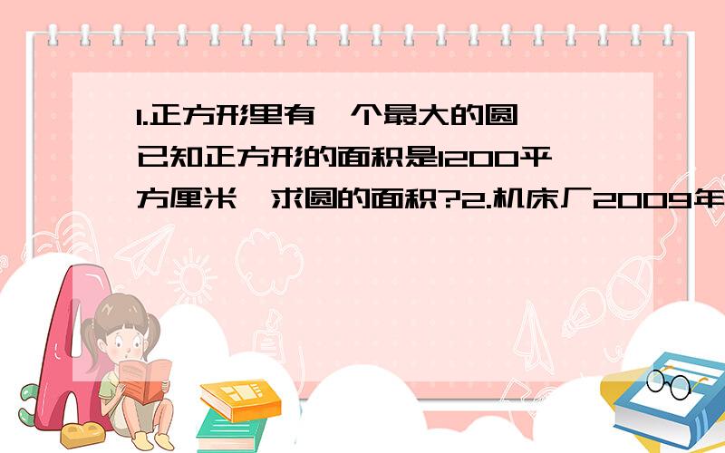 1.正方形里有一个最大的圆,已知正方形的面积是1200平方厘米,求圆的面积?2.机床厂2009年计划比2008年多生产机床240台,正好比2008年多生产1/4,2009年计划生产机床多少台?3.有两桶油,甲桶油的重量