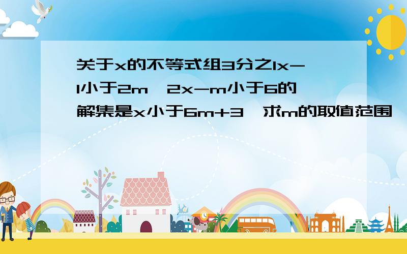 关于x的不等式组3分之1x-1小于2m,2x-m小于6的解集是x小于6m+3,求m的取值范围