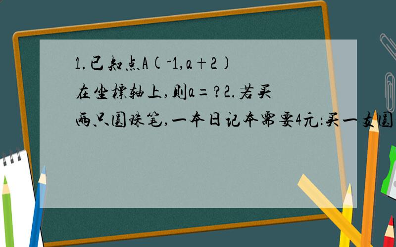 1.已知点A(-1,a+2)在坐标轴上,则a=?2.若买两只圆珠笔,一本日记本需要4元：买一支圆珠笔,2本日记本需要52.若买两只圆珠笔，一本日记本需要4元：买一支圆珠笔，2本日记本需要5元，则买4支圆珠