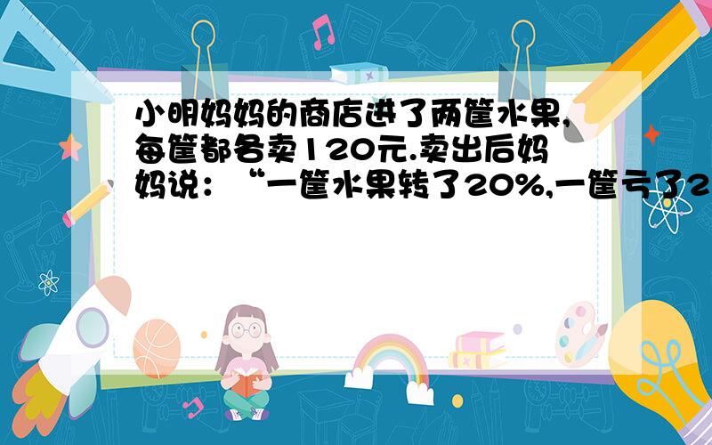 小明妈妈的商店进了两筐水果,每筐都各卖120元.卖出后妈妈说：“一筐水果转了20%,一筐亏了20%,这两筐水果总算没赔钱,小明的妈妈说的对吗,为什么