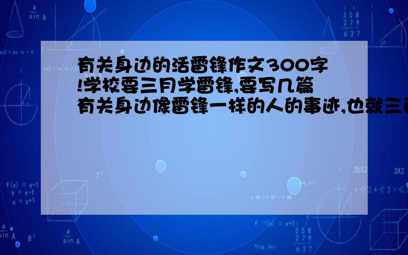 有关身边的活雷锋作文300字!学校要三月学雷锋,要写几篇有关身边像雷锋一样的人的事迹,也就三百字左右.要平凡一点,就在我们身边.我就是词穷了,不知道怎么写了,麻烦一篇工工整整的三百