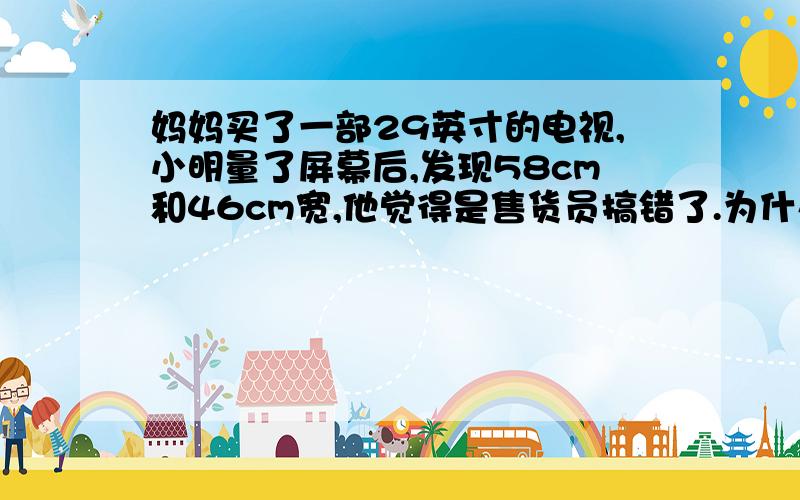 妈妈买了一部29英寸的电视,小明量了屏幕后,发现58cm和46cm宽,他觉得是售货员搞错了.为什么北师大版初二（上）