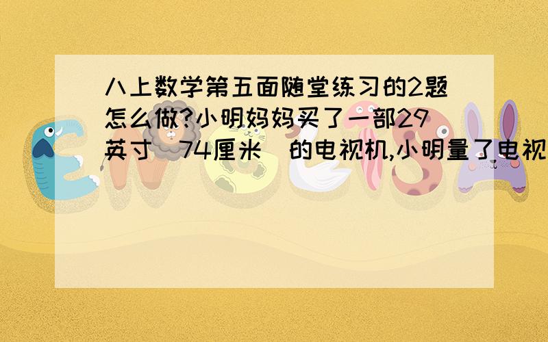 八上数学第五面随堂练习的2题怎么做?小明妈妈买了一部29英寸（74厘米）的电视机,小明量了电视机的屏幕后,发现屏幕只有58厘米长和46厘米宽,他觉得一定是售货员搞错了,你同意他的想法吗?