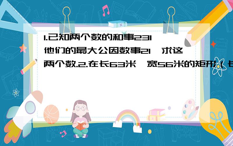 1.已知两个数的和事231,他们的最大公因数事21,求这两个数.2.在长63米、宽56米的矩形（长方形）花坛的各边上以最大且相等的距离种桃树,每两棵桃树间再种月季花10棵,你算算,共种月季花多少