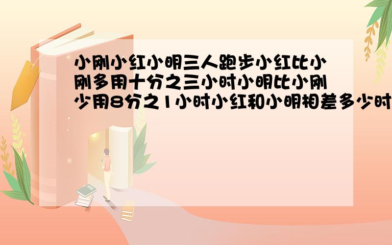 小刚小红小明三人跑步小红比小刚多用十分之三小时小明比小刚少用8分之1小时小红和小明相差多少时间