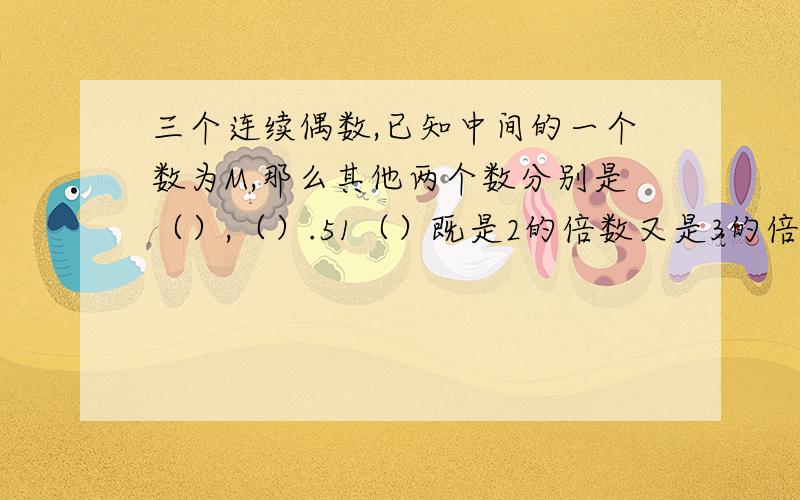 三个连续偶数,已知中间的一个数为M,那么其他两个数分别是（）,（）.51（）既是2的倍数又是3的倍数,（）里可以填写