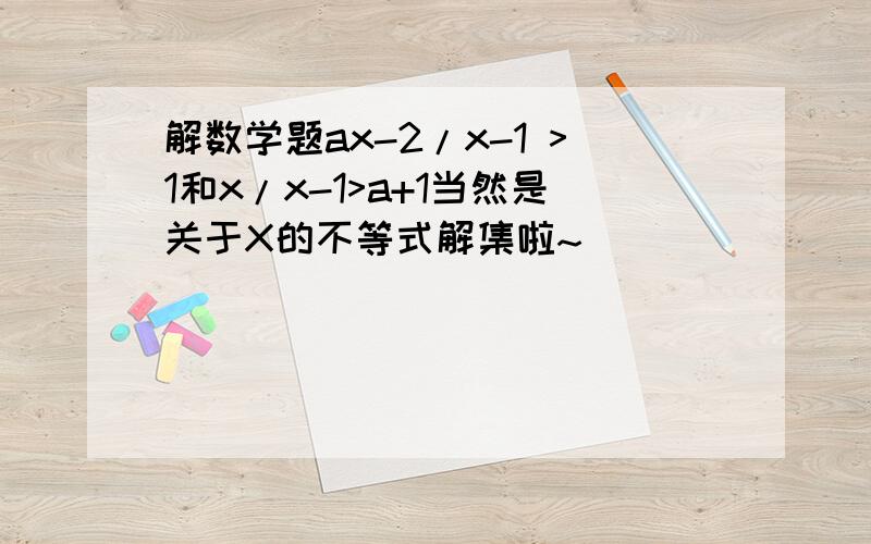 解数学题ax-2/x-1 >1和x/x-1>a+1当然是关于X的不等式解集啦~