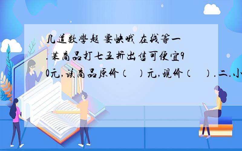 几道数学题 要快哦 在线等一.某商品打七五折出售可便宜90元,该商品原价（  ）元,现价（   ）.二.小明家买了一套住房,房子的原价为24万元.由于一次性付清房款,小明家买房时享受了九五折优