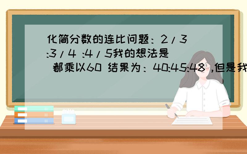 化简分数的连比问题：2/3 :3/4 :4/5我的想法是 都乘以60 结果为：40:45:48 ,但是我同学的答案是2:1:5 ,想知道是哪个对 ,为什么?