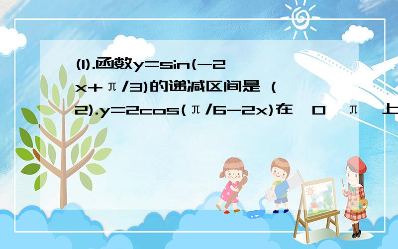 (1).函数y=sin(-2x+π/3)的递减区间是 (2).y=2cos(π/6-2x)在【0,π】上的递增区间是...HELP!ME!1