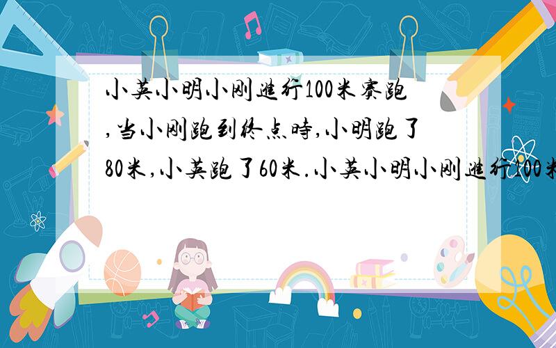 小英小明小刚进行100米赛跑,当小刚跑到终点时,小明跑了80米,小英跑了60米.小英小明小刚进行100米赛跑，当小刚跑到终点时，小明跑了80米，小英跑了60米。当小明跑到终点时，小英离终点还