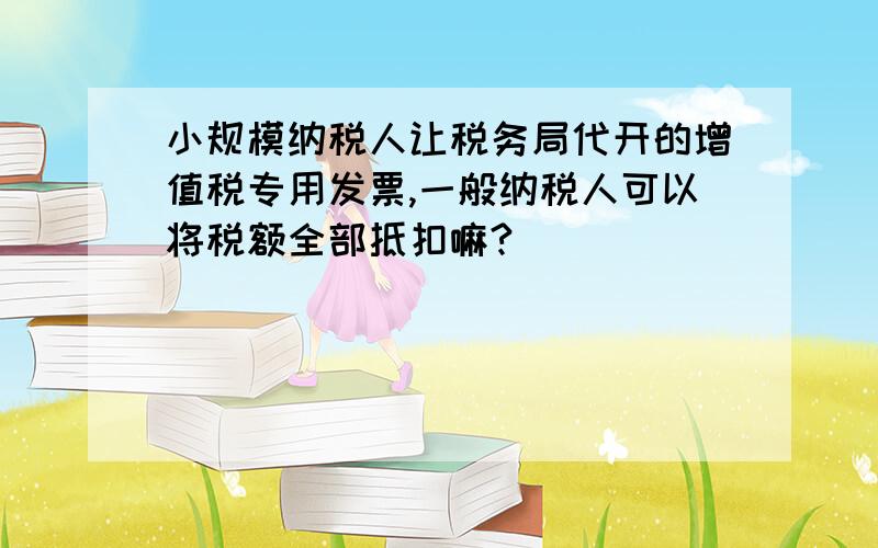 小规模纳税人让税务局代开的增值税专用发票,一般纳税人可以将税额全部抵扣嘛?