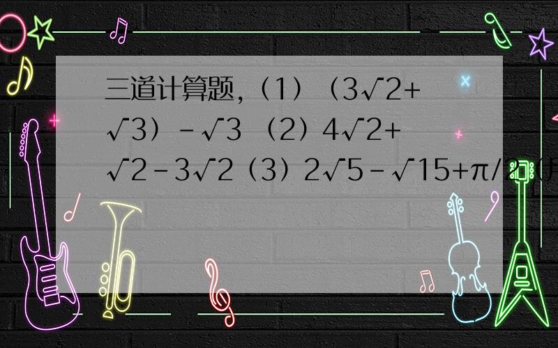 三道计算题,（1）（3√2+√3）-√3 （2）4√2+√2-3√2（3）2√5-√15+π/2（用计算器算保留4个有效数字）