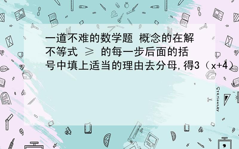 一道不难的数学题 概念的在解不等式 ≥ 的每一步后面的括号中填上适当的理由去分母,得3（x+4）≥2（2x+1） （ ）去括号,得3x+12≥4x+2 （ ）移项,合并同类项,得—x≥—10 （ ）系数化为1,得x≤