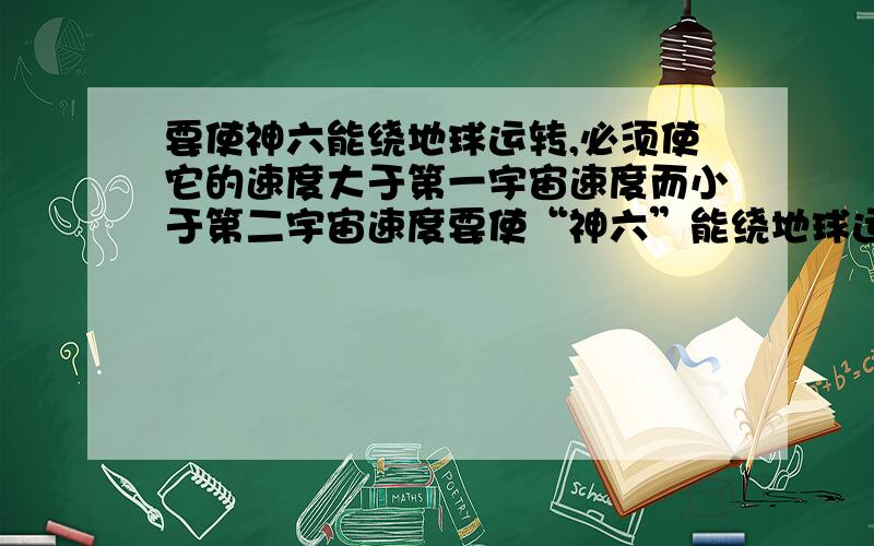 要使神六能绕地球运转,必须使它的速度大于第一宇宙速度而小于第二宇宙速度要使“神六”能绕地球运转,必须使它的速度大于第一宇宙速度而小于第二宇宙速度,第一宇宙速度的计算公式是v