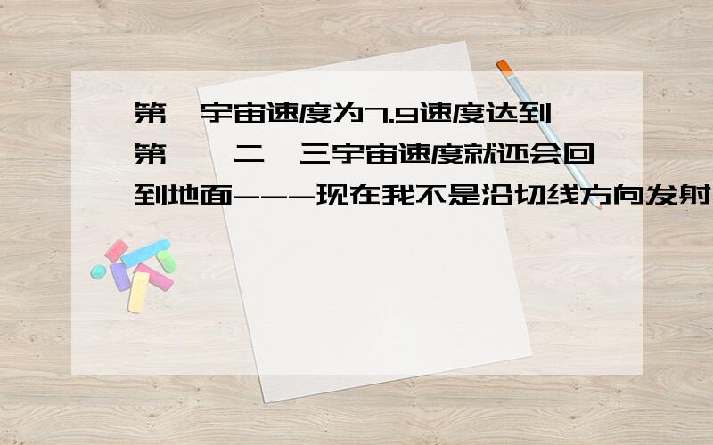 第一宇宙速度为7.9速度达到第一、二、三宇宙速度就还会回到地面---现在我不是沿切线方向发射,而是竖直向上发射,