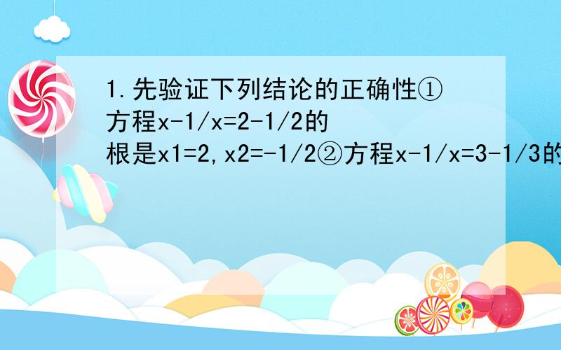 1.先验证下列结论的正确性①方程x-1/x=2-1/2的根是x1=2,x2=-1/2②方程x-1/x=3-1/3的根是x1=3,x2=-1/3③方程x-1/x=3+3/4的根是x1=4,x2=-1/4④方程x-1/x=4+4/5的根是x1=5,x2=-1/5再观察上述方程及其根的特征,猜想方