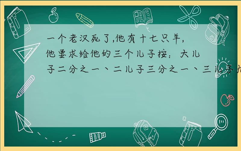 一个老汉死了,他有十七只羊,他要求给他的三个儿子按：大儿子二分之一丶二儿子三分之一丶三儿子九分之一进行分配!但要保证羊是整只分不能杀了分!如果让你们分配你们怎么才能以整只羊