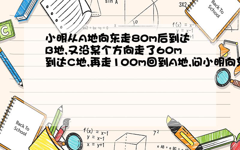 小明从A地向东走80m后到达B地,又沿某个方向走了60m到达C地,再走100m回到A地,问小明向东走80m后又向哪个方向走的?