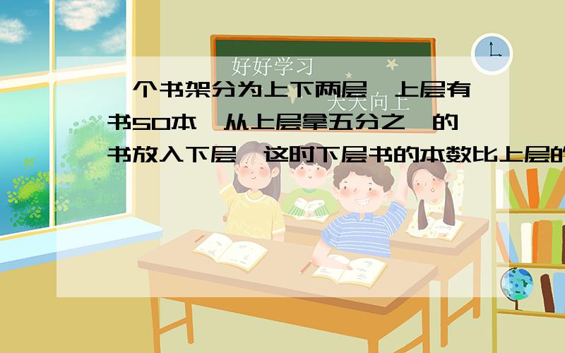 一个书架分为上下两层,上层有书50本,从上层拿五分之一的书放入下层,这时下层书的本数比上层的书,一个书架分为上下两层,上层有书50本,从上层拿五分之一的书放入下层,这时下层书的本数