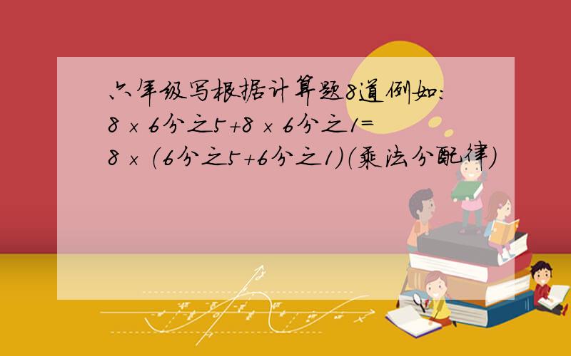 六年级写根据计算题8道例如：8×6分之5+8×6分之1=8×（6分之5+6分之1）（乘法分配律）