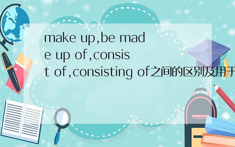 make up,be made up of,consist of,consisting of之间的区别及用于什么地方?有例句的都举出来哦！