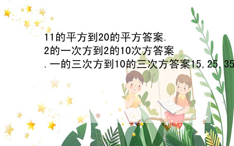 11的平方到20的平方答案.2的一次方到2的10次方答案.一的三次方到10的三次方答案15,25,35到45方的得数背着用,给5分,不想算别喷,我先睡去了.本人有点懒.嘿嘿.