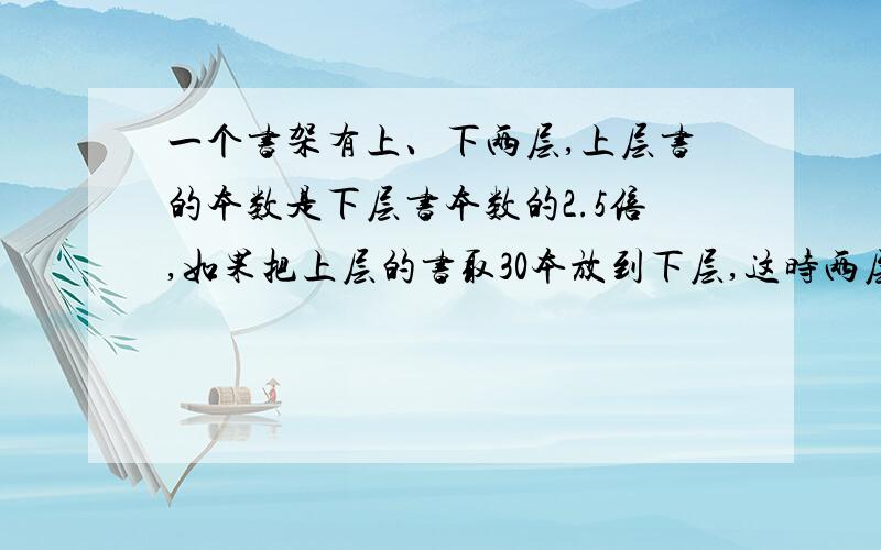 一个书架有上、下两层,上层书的本数是下层书本数的2.5倍,如果把上层的书取30本放到下层,这时两层书一样多.书架上、下两层原来各有书多少本?