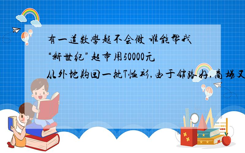 有一道数学题不会做 谁能帮我“新世纪”超市用50000元从外地购回一批T恤衫,由于销路好,商场又紧急调拨18.6万元采购回是第一次进货件数3倍的T恤衫,但第二次比第一次进价每件贵12元,商场在