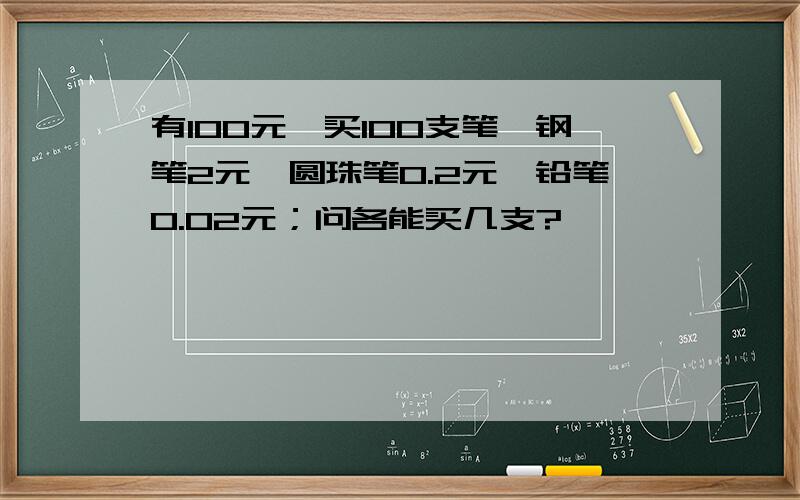 有100元,买100支笔,钢笔2元,圆珠笔0.2元,铅笔0.02元；问各能买几支?