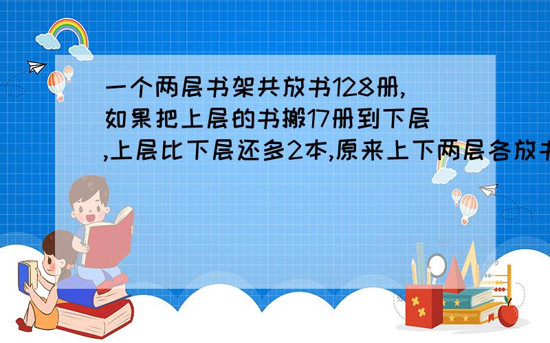 一个两层书架共放书128册,如果把上层的书搬17册到下层,上层比下层还多2本,原来上下两层各放书多少册?讲清思路,我要算术法,速回,本人急用