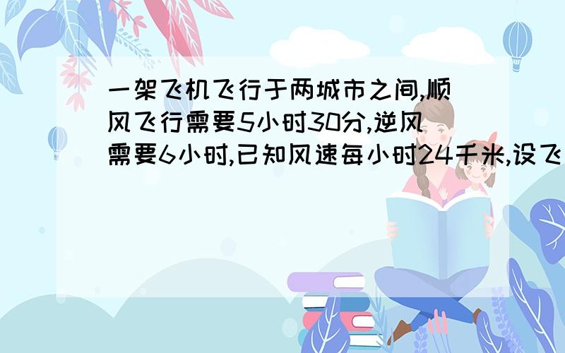 一架飞机飞行于两城市之间,顺风飞行需要5小时30分,逆风需要6小时,已知风速每小时24千米,设飞机飞行速度为X千米一小时,则顺风中飞机的速度为（）,逆风中飞机的速度为（）