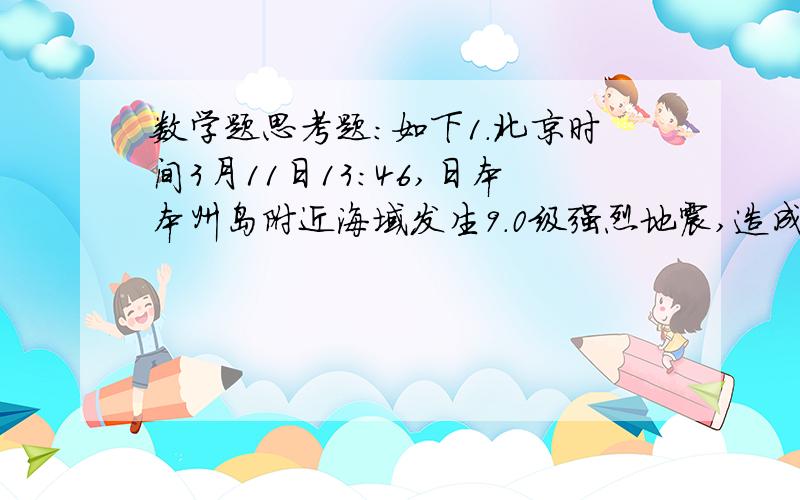 数学题思考题：如下1.北京时间3月11日13：46,日本本州岛附近海域发生9.0级强烈地震,造成大量人员伤亡,损失惨重.地震时,地震中心同时向各个方面传播纵波和横波,纵波的传播的速度是每秒3.96