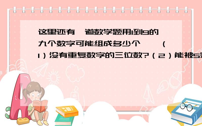 这里还有一道数学题用1到9的九个数字可能组成多少个——（1）没有重复数字的三位数?（2）能被5整除的没有重复数字的三位数（3）大于500且没有重复数字的三位数