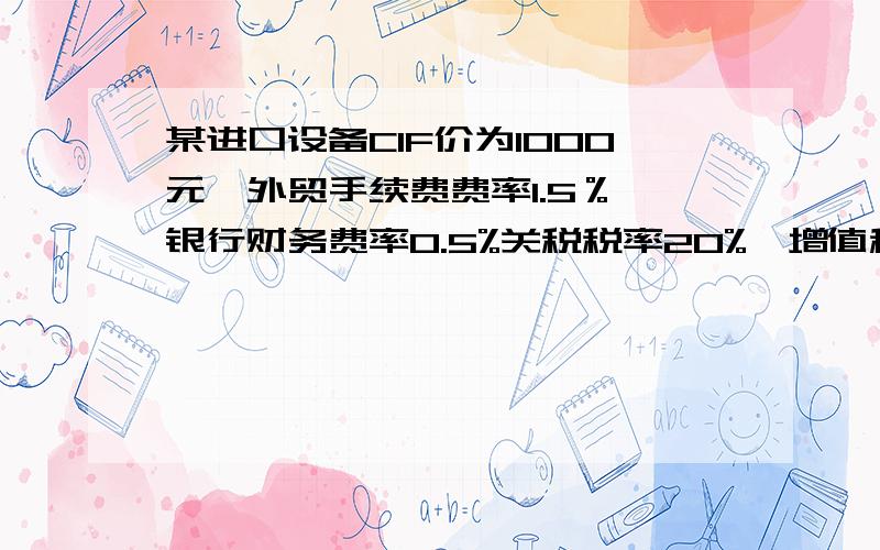 某进口设备CIF价为1000元,外贸手续费费率1.5％,银行财务费率0.5%关税税率20%,增值税税率17%,求该设...某进口设备CIF价为1000元,外贸手续费费率1.5％,银行财务费率0.5%关税税率20%,增值税税率17%,求