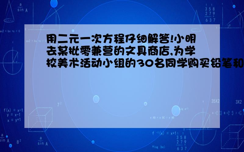 用二元一次方程仔细解答!小明去某批零兼营的文具商店,为学校美术活动小组的30名同学购买铅笔和橡皮小明去某批零兼营的文具商店,为学校美术活动小组的30名同学购买铅笔和橡皮,按商店