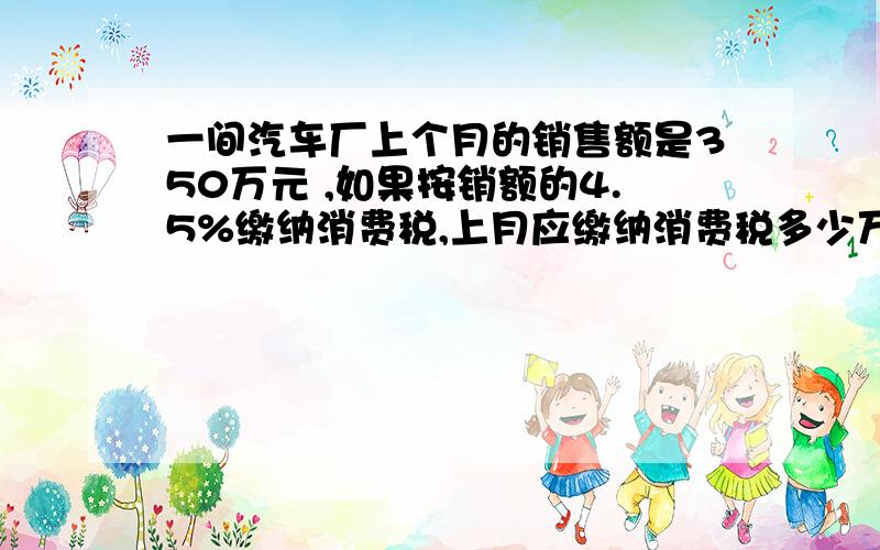 一间汽车厂上个月的销售额是350万元 ,如果按销额的4.5%缴纳消费税,上月应缴纳消费税多少万元.