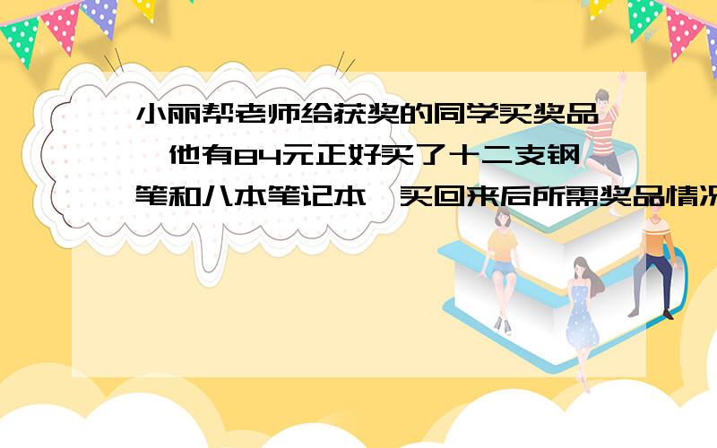 小丽帮老师给获奖的同学买奖品,他有84元正好买了十二支钢笔和八本笔记本,买回来后所需奖品情况发生了变化,于是他用三支钢笔正好换回了五个笔记本,请你依据以上信息,计算钢笔,日记本