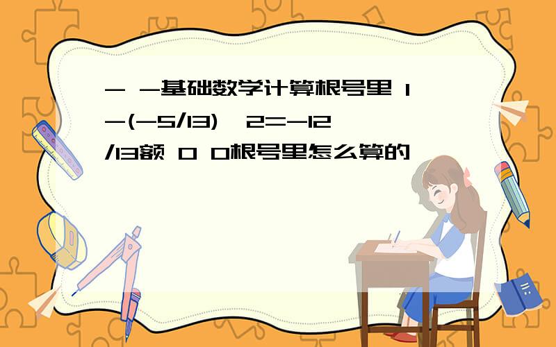 - -基础数学计算根号里 1-(-5/13)^2=-12/13额 0 0根号里怎么算的,