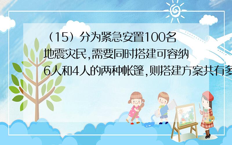 （15）分为紧急安置100名地震灾民,需要同时搭建可容纳6人和4人的两种帐篷,则搭建方案共有多少种（过程）