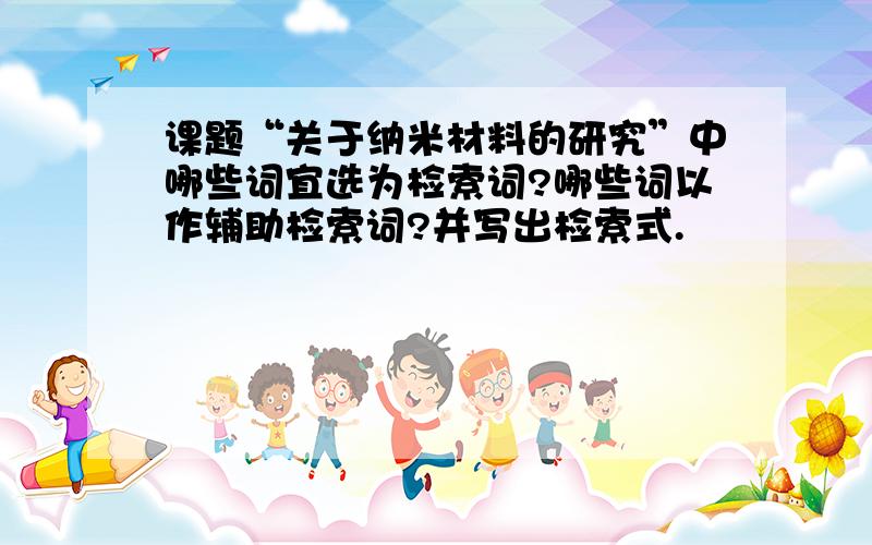 课题“关于纳米材料的研究”中哪些词宜选为检索词?哪些词以作辅助检索词?并写出检索式.