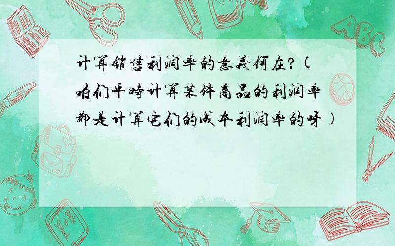 计算销售利润率的意义何在?(咱们平时计算某件商品的利润率都是计算它们的成本利润率的呀)