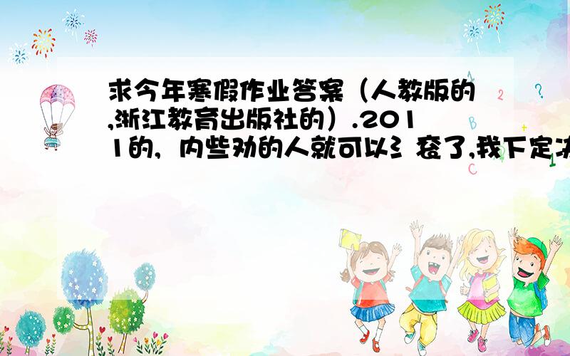 求今年寒假作业答案（人教版的,浙江教育出版社的）.2011的,  内些劝的人就可以氵衮了,我下定决心要超了    满意的话+分···········大大的初二    不好意思·······