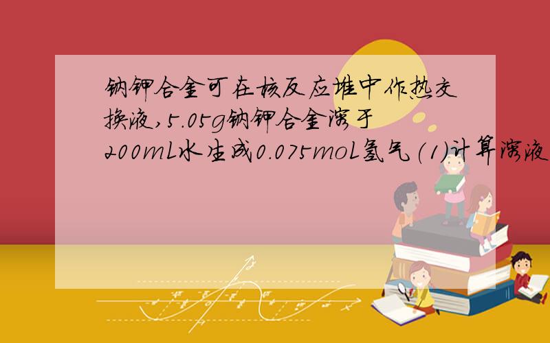 钠钾合金可在核反应堆中作热交换液,5.05g钠钾合金溶于200mL水生成0.075moL氢气(1)计算溶液中氢氧根离子的物质的量浓度（忽略溶液体积变化) _____(2)计算并确定该钠钾合金的化学式____