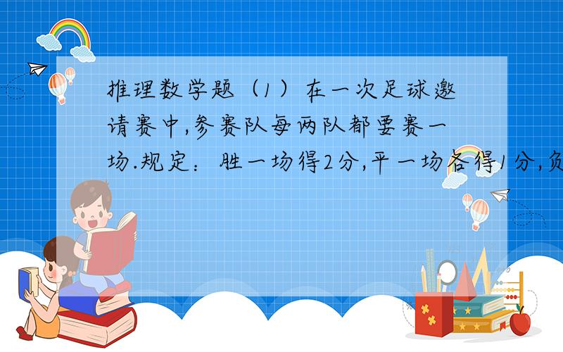 推理数学题（1）在一次足球邀请赛中,参赛队每两队都要赛一场.规定：胜一场得2分,平一场各得1分,负一场得0分.以各队累计得分决定名次,如果几个队得分相同,根据净胜球定名次.比赛结果,得